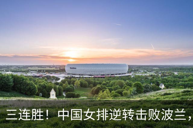 三连胜！中国女排逆转击败波兰，3胜1负结束世界联赛南京站