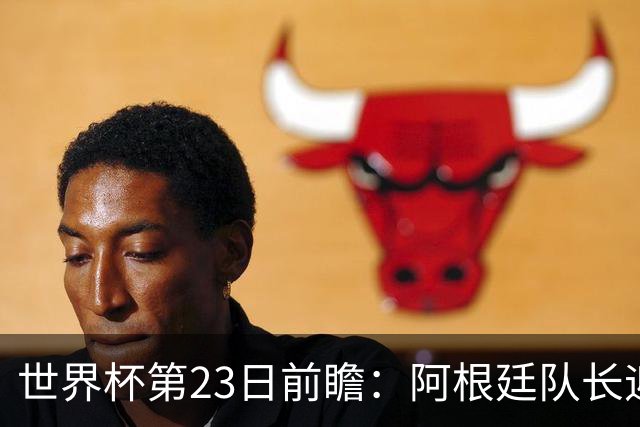 世界杯第23日前瞻：阿根廷队长迎历史之夜 卫冕冠军PK大黑马