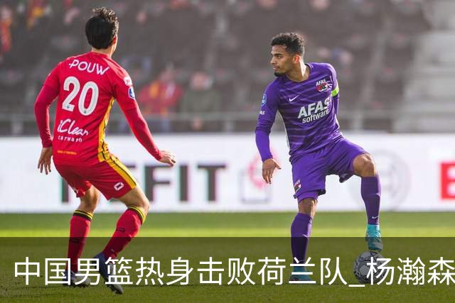 中国男篮热身击败荷兰队 杨瀚森回归得到7分8板