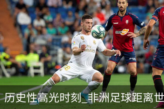 历史性高光时刻 非洲足球距离世界杯冠军还有多远？