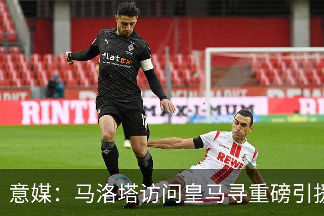 意媒：马洛塔访问皇马寻重磅引援，可能询问居莱尔、罗德里戈等人