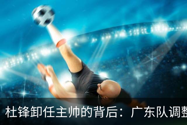 杜锋卸任主帅的背后：广东队调整定位，争冠不再是主要目标