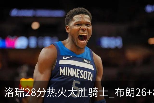 洛瑞28分热火大胜骑士 布朗26+8绿军险胜雄鹿