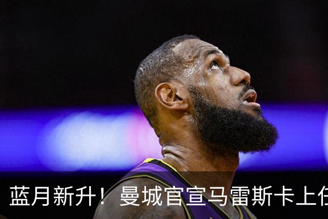 蓝月新升！曼城官宣马雷斯卡上任 第三次加盟签约三年