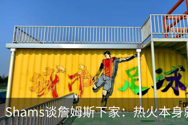 Shams谈詹姆斯下家：热火本身就充满吸引力 字母哥也希望其加盟